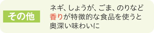 その他ネギ、しょうが、ごま、のりなど香りが特徴的な食品を使うと奥深い味わいに